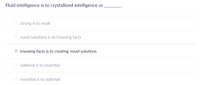 Fluid intelligence is to crystallized intelligence as
strong is to weak
novel solutions is to knowing facts
knowing facts is to creating novel solutions
optional is to essential
O essential is to optional
