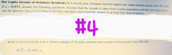 Per Capita Income of Delaware Residents In a recent year, Delaware had the highest per capita annual income with $51,803.
If o=$4850, answer the following questions. Assume that the sample is taken from a large population and the correction factor
can be ignored. Use a TI-83 Plus/11-84 Plus calculator and round the answer to at least four decimal places.
#4
What is the probability that a random sample of 34 state residents had a mean income greater than $50,950.
PX>50.950) =