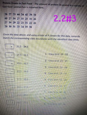 Protein Grams in Fast Food - The amount of protein (in grams) in a variety of
fast-food sandwiches is reported here.
2.2#3
26 27 23 44 24 42 29 33
40 27 34 27 35 25 35 26
27 34 29 22 21 31 22 26
20 30 31 23 24 35 38
Given the data above, and using a total of 9 classes for this data, correctly
match the corresponding class boundaries with the identified class limits.
31.5 34.5
19.5 22.5
43.5 46.5
22.5 25.5
37.5 40.5
1. Class limit: 20-22
2. Class limit: 23 25
3. Class limit: 26 28
4. Class limit: 29-31
5. Class limit: 32 34
6. Class limit: 35 37
7. Class limie: 38 40
8. Class limit: 41 43
19
Class limit: 44 46