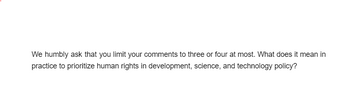 We humbly ask that you limit your comments to three or four at most. What does it mean in
practice to prioritize human rights in development, science, and technology policy?