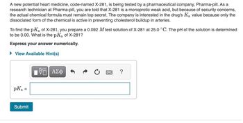 A new potential heart medicine, code-named X-281, is being tested by a pharmaceutical company, Pharma-pill. As a
research technician at Pharma-pill, you are told that X-281 is a monoprotic weak acid, but because of security concerns,
the actual chemical formula must remain top secret. The company is interested in the drug's Ka value because only the
dissociated form of the chemical is active in preventing cholesterol buildup in arteries.
To find the pK₂ of X-281, you prepare a 0.092 M test solution of X-281 at 25.0 °C. The pH of the solution is determined
to be 3.00. What is the pK₂ of X-281?
Express your answer numerically.
► View Available Hint(s)
pKa
=
Submit
——| ΑΣΦ
?