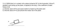 3.) A 1000N block is in contact with a plane inclined at 30° to the horizontal. A force P,
parallel to and acting up the plane, is applied to the body. If the coefficient of static
friction 0.20,
a.) find the value of P to just cause motion to impend up the plane and
b.) find the value of P to just prevent the motion down the plane.
