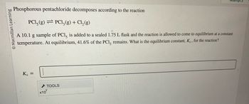 Macmillan Learning
Phosphorous pentachloride decomposes according to the reaction
PC1, (g) PC13(g) + Cl₂(g)
A 10.1 g sample of PC1, is added to a sealed 1.75 L flask and the reaction is allowed to come to equilibrium at a constant
temperature. At equilibrium, 41.6% of the PC1, remains. What is the equilibrium constant, Kc, for the reaction?
Kc =
X10
Attempt 3
TOOLS