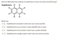 Which is TRUE about the solubility of naphthalene in water and carbon disulfide (Ccs,)?
Naphthalene H
H
Н.
H.
Select one:
O a. Naphthalene is insoluble in both water and carbon disulfide
O b. Naphthalene is more soluble in carbon disulfide than in water.
O c. Naphthalene is more soluble in water than in carbon disulfide.
O d. Naphthalene is equally soluble in both water and carbon disulfide
O-I
CH
