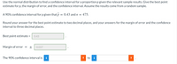 Use the normal distribution to find a confidence interval for a proportion p given the relevant sample results. Give the best point
estimate for p, the margin of error, and the confidence interval. Assume the results come from a random sample.
A 90% confidence interval for p given that p = 0.43 and n
475.
Round your answer for the best point estimate to two decimal places, and your answers for the margin of error and the confidence
interval to three decimal places.
Best point estimate
0.43
Margin of error =
0.037
The 90% confidence interval is
to i
