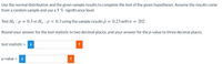 Use the normal distribution and the given sample results to complete the test of the given hypotheses. Assume the results come
from a random sample and use a 5 % significance level.
Test Ho : p = 0.3 vs Ha : p < 0.3 using the sample results p = 0.23 withn = 202
Round your answer for the test statistic to two decimal places, and your answer for the p-value to three decimal places.
test statistic =
i
!
p-value = i
