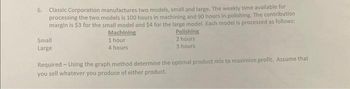 6. Classic Corporation manufactures two models, small and large. The weekly time available for
processing the two models is 100 hours in machining and 90 hours in polishing. The contribution
margin is $3 for the small model and $4 for the large model. Each model is processed as follows:
Machining
1 hour
4 hours
Small
Large
Polishing
2 hours
3 hours
Required-Using the graph method determine the optimal product mix to maximize profit. Assume that
you sell whatever you produce of either product.