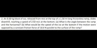 2. An 8.00-kg block of ice, released from rest at the top of a 1.50-m-long frictionless ramp, slides
downhill, reaching a speed of 2.50 m/s at the bottom. (a) What is the angle between the ramp
and the horizontal? (b) What would be the speed of the ice at the bottom if the motion were
opposed by a constant friction force of 10.0 N parallel to the surface of the ramp?
