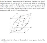 In a crystal with a face-centered cubic structure, the basic cell can be
taken as a cube of edge a with its center at the origin of coordinates
and its edges parallel to the Cartesian coordinate axes; atoms are sited
at the eight corners and at the center of each face. However, other
basic cells are possible. One is the rhomboid shown in the figure below,
which has three vectors b, c and d as edges.
b
a
(a) Show that the volume of the rhomboid is one-quarter that of the
cube.
