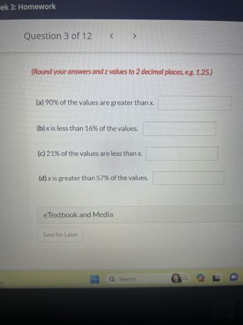 ek 3: Homework
y
Question 3 of 12
<
(Round your answers and z values to 2 decimal places, e.g. 1.25.)
>
(a) 90% of the values are greater than x.
(b) x is less than 16% of the values.
(c) 21% of the values are less than x.
(d) x is greater than 57% of the values.
eTextbook and Media
Save for Later
Q Search
Tw
LO
AL