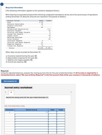 !
Required information
[The following information applies to the questions displayed below.]
Mint Cleaning Incorporated prepared the following unadjusted trial balance at the end of its second year of operations
ending December 31. (Assume amounts are reported in thousands of dollars.)
Account Titles.
Cash
Accounts Receivable
Prepaid Insurance
Equipment
Accumulated Depreciation
Accounts Payable
Salaries and Wages Payable
Income Tax Payable.
Common Stock
Retained Earnings
Sales Revenue
Insurance Expense
Salaries and Wages Expense
Supplies Expense
Income Tax Expense
Totals
Other data not yet recorded at December 31:
a. Insurance expired during the year, $4.
b. Depreciation expense for the year, $3.
c. Salaries and wages payable, $6.
d. Income tax expense, $8.
View transaction list
Journal entry worksheet
A
Required:
Using the adjusted balances, prepare the closing journal entry for the year ended December 31. (If no entry is required for a
transaction/event, select "No Journal Entry Required" in the first account field. Enter your answers in thousands of dollars.)
Debit Credit
$ 39
10
7
82
Note: Enter debits before credits.
0
11
27
0
$ 176
Transaction
1
General Journal
$0
10
0
0
78
6
82
Record the closing entry for the year ended December 31.
$ 176
Debit
Credit
>