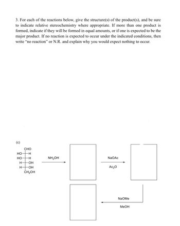 3. For each of the reactions below, give the structure(s) of the product(s), and be sure
to indicate relative stereochemistry where appropriate. If more than one product is
formed, indicate if they will be formed in equal amounts, or if one is expected to be the
major product. If no reaction is expected to occur under the indicated conditions, then
write "no reaction" or N.R. and explain why you would expect nothing to occur.
(c)
CHO
HO
HO
NH₂OH
NaOAc
H- OH
H- -OH
Ac₂0
CH₂OH
18:9
NaOMe
MeOH