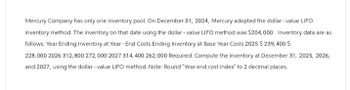 Mercury Company has only one inventory pool. On December 31, 2024, Mercury adopted the dollar-value LIFO
inventory method. The inventory on that date using the dollar-value LIFO method was $204,000. Inventory data are as
follows: Year Ending Inventory at Year-End Costs Ending Inventory at Base Year Costs 2025 $ 239,400 $
228,000 2026 312,800 272,000 2027 314,400 262,000 Required: Compute the inventory at December 31, 2025, 2026,
and 2027, using the dollar-value LIFO method. Note: Round "Year end cost index" to 2 decimal places.