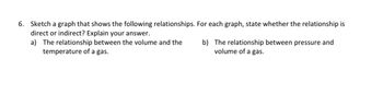 6. Sketch a graph that shows the following relationships. For each graph, state whether the relationship is
direct or indirect? Explain your answer.
a) The relationship between the volume and the
temperature of a gas.
b) The relationship between pressure and
volume of a gas.