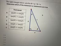 **Task: Analyze the Right Triangle**

**Objective:** Determine which statement or statements regarding the triangle are true.

The right triangle satisfies the inequality: \(0 < a < b < c\).

**Diagram:**
- The right triangle has sides labeled \(a\), \(b\), and hypotenuse \(c\).
- Angles are labeled \(\theta\) and \(\beta\), with \(\beta\) being the angle opposite side \(a\).

**Statements to Evaluate:**

- **A**: \(\sin(\theta) = \cos(\beta)\)
- **B**: \(\tan(\theta) > \cos(\beta)\)
- **C**: \(\tan(\theta) = \tan(\beta)\)
- **D**: \(\sin(\beta) < \tan(\beta)\)
- **E**: \(\sin(\beta) < \cos(\theta)\)

**Choices:**
- E
- D
- B
- A
- C

Evaluate each trigonometric statement based on the properties of a right triangle.