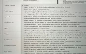 Creditors Committee
Mislaid Property
Agency Shop
Causa Mortis Gift
GAAPS
Wetlands
Due Diligence
Plan of Reorganization
Estray Statute
Employer may hire anyone,
1 answer
Roaffirmation agroomont Voluntary agrooment by a dobtor to pay off a dobl
[Choose]> Fixturo [Choose ] < Lost Proporty [ Choose < Omnibus
You visited this page on 5/8/23
✓ [Choose ]
Property with which the owner has involuntarily parted and then cannot find or recover.
Ability to control prices or exclude competition.
Debts not satisfied in the liquidation process that the debtor is not obligated to pay.
A situation in which the personal property of one person is entrusted to another person, who is obligated to return th
Laws prohibit employers from acting adversely against parties that file charges of discrimination.
Standard for the actions of accountants requiring a demonstration that neither fraud nor negligence was committed
Standards for the preparation and presentation of financial statements.
Property with which the owner has voluntarily parted, with no intention of recovering it.
Thing that was once personal property but that has become attached to real property in such a way that it takes on
Voluntary agreement by a debtor to pay off a debt, even though that debt may be paid off in bankruptcy.
Provision of the Bankruptcy Code that allows a court to confirm a debtor's Chapter 11reorganization plan even thoug
Gift made in contemplation of the donor's death
Requirement that person who purchases insurance have a personal interest in the insured item or person.
Employer may hire anyone, whether they belong to a union or not, but an employee must join the union within a spec
Reviewed by the Environmental Protection Agency, these analyze the environmental impact of a proposed federal ac
Expands an automobile liability policy to protect owners when others people drive their vehicles with their permissio
Areas of land designated by government agencies as protected areas that support wildlife and that therefore cannot
Gift made during the donor's lifetime and not in contemplation of imminent death
Individuals may acquire property rights by adding value to existing property by personal labor or materials
Law defining finder's rights in property when its true ownership is unknown.
Grouping of unsecured creditors appointed to consult with the trustee or debtor in possession concerning the debto
Workplace in which an employee does not have to join the union, but must pay an agency fee to the union.
Employer agrees to only hire employees who are already members of a union.
Property with which the owner has voluntarily parted and then cannot find or recover.
Designed to conserve and administer the debtor's assets in the hope of an eventual return to successful operation,