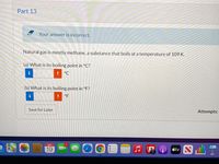 Part 13
A Your answer is incorrect.
Natural gas is mostly methane, a substance that boils at a temperature of 109 K.
(a) What is its boiling point in °C?
°C
(b) What is its boiling point in °F?
i
°F
Save for Later
Attempts:
SEP
étv
19
