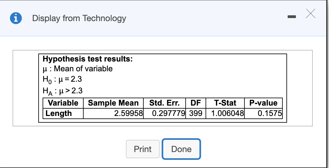 Display from Technology
Hypothesis test results:
u: Mean of variable
Ho : µ= 2.3
HA : H> 2.3
Variable Sample Mean
Length
Std. Err.
DF
T-Stat
P-value
2.59958 0.297779 399
1.006048
0.1575
Print
Done
