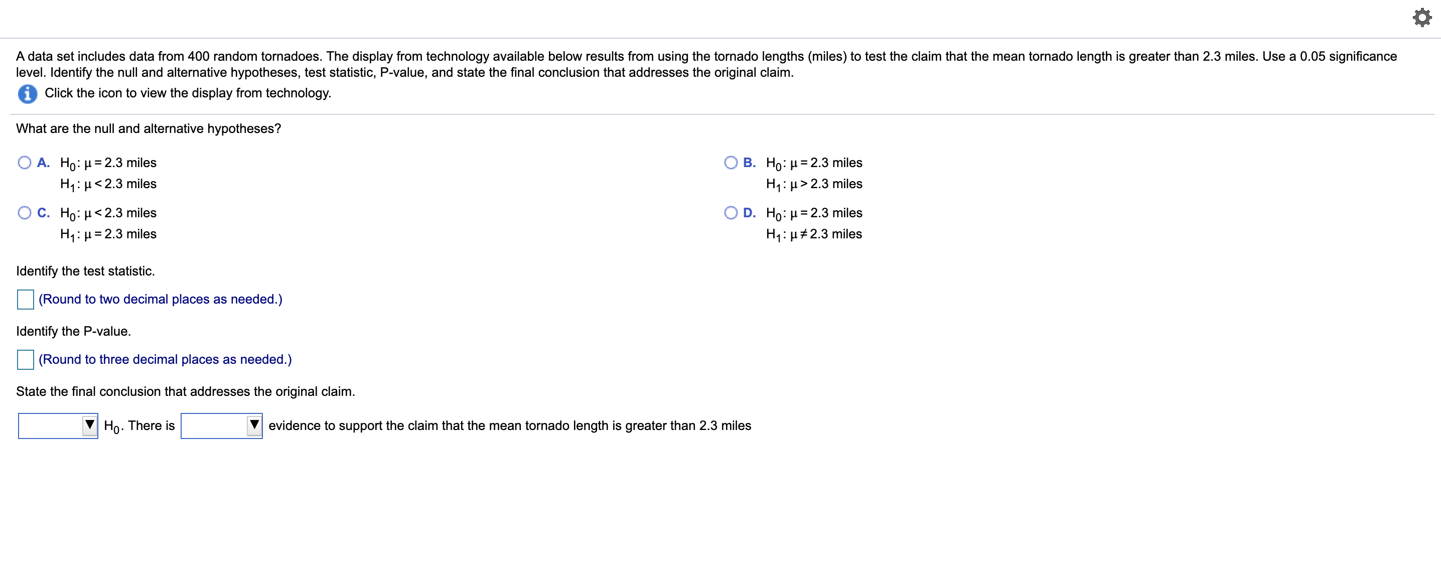 A data set includes data from 400 random tornadoes. The display from technology available below results from using the tornado lengths (miles) to test the claim that the mean tornado length is greater than 2.3 miles. Use a 0.05 significance
level. Identify the null and alternative hypotheses, test statistic, P-value, and state the final conclusion that addresses the original claim.
Click the icon to view the display from technology.
What are the null and alternative hypotheses?
A. Ho: µ = 2.3 miles
H1: µ< 2.3 miles
B. Ho: µ = 2.3 miles
H1: µ> 2.3 miles
C. Ho: µ< 2.3 miles
H1: µ= 2.3 miles
D. Ho: µ = 2.3 miles
H1: µ#2.3 miles
Identify the test statistic.
(Round to two decimal places as needed.)
Identify the P-value.
(Round to three decimal places as needed.)
State the final conclusion that addresses the original claim.
Ho. There is
evidence to support the claim that the mean tornado length is greater than 2.3 miles
