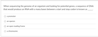 When sequencing the genome of an organism and looking for potential genes, a sequence of DNA
that would produce an RNA with a many bases between a start and stop codon is known as
a promoter
an operon
an open reading frame
a chromsome
