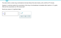 The rate at which a certain drug is eliminated by the body follows first-order kinetics, with a half life of 75 minutes.
Suppose in a particular patient the concentration of this drug in the bloodstream immediately after injection is 1.2 ug/mL.
What will the concentration be 150 minutes later?
Round your answer to 2 significant digits.
ug
x10
mL
