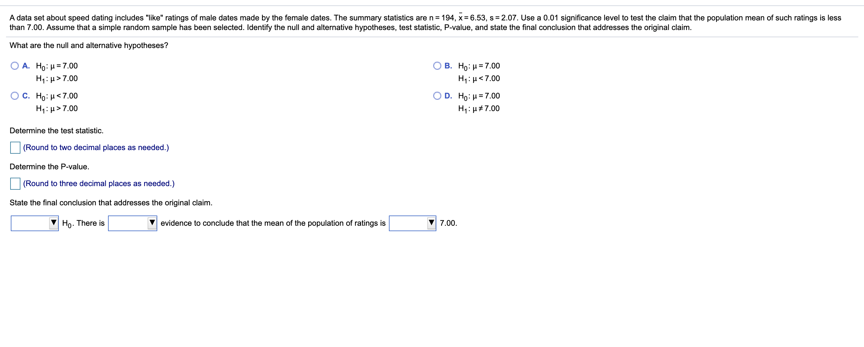 A data set about speed dating includes "like" ratings of male dates made by the female dates. The summary statistics are n = 194, x= 6.53, s = 2.07. Use a 0.01 significance level to test the claim that the population mean of such ratings is less
than 7.00. Assume that a simple random sample has been selected. Identify the null and alternative hypotheses, test statistic, P-value, and state the final conclusion that addresses the original claim.
What are the null and alternative hypotheses?
A. Ho: H = 7.00
H1: µ>7.00
Ο Β. Ho: μ= 7.00
H1: µ<7.00
O D. Ho: μ= 7.00
Ο C. Ho: μ< 7.00
H1: µ>7.00
H1:µ#7.00
Determine the test statistic.
(Round to two decimal places as needed.)
Determine the P-value.
(Round to three decimal places as needed.)
State the final conclusion that addresses the original claim.
Ho. There is
evidence to conclude that the mean of the population of ratings is
7.00.
