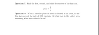 Question 7. Find the first, second, and third derivatives of the function.
f(x)
Question 8. When a circular plate of metal is heated in an oven, its ra-
dius increases at the rate of 0.01 cm/min. At what rate is the plate's area
increasing when the radius is 50 cm?
