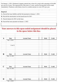 On January 1, 2021, Flackmon Company entered into a lease for a truck with a payment of S16,000
per year for 4 years. The expected life of the truck is 5 years, and the first payment will be made
immediately. Flackmon could obtain a loan for a similar amount at a rate of 8% per year.
Required:
A. Record the lease liability and the first payment on January 1, 2021.
B. Record the amortization on the leased asset for 2021.
C. Record interest for 2021 on the lease.
D. Record the lease payment on January 1, 2022.
Your answers to this open-ended assignment should be placed
in the space below this line.
A
Date
Account Name
Debit
Credit
Jan. 1, 2021
1-Jan-21
B
Date
Account Name
Debit
Credit
Dec. 31, 2021
C
Date
Account Name
Debit
Credit
Dec. 31, 2021
D
Date
Account Name
Debit
Credit
Jan. 1, 2022
