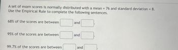 A set of exam scores is normally distributed with a mean = 76 and standard deviation = 8.
Use the Empirical Rule to complete the following sentences.
68% of the scores are between
and
95% of the scores are between
and
99.7% of the scores are between
and