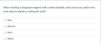 After reacting a Grignard reagent with carbon dioxide, what must you add in the
next step to obtain a carboxylic acid?
Base
Alochol
Acid
Water
