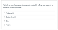 Which carbonyl compound does not react with a Grignard reagent to
form an alcohol product?
Acid chloride
Carboxylic acid
Ester
Ketone
