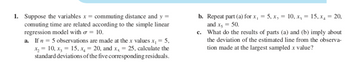 1. Suppose the variables x = commuting distance and y =
comuting time are related according to the simple linear
regression model with σ = 10.
a. If n = 5 observations are made at the x values x₁ = 5,
x₂ = 10, x₂ = 15, x₁ = 20, and x, = 25, calculate the
standard deviations of the five corresponding residuals.
b. Repeat part (a) for x, = 5, x, = 10, x² = 15, xâ = 20,
and x = 50.
c. What do the results of parts (a) and (b) imply about
the deviation of the estimated line from the observa-
tion made at the largest sampled x value?