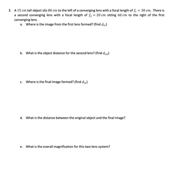 3. A 15 cm tall object sits 80 cm to the left of a converging lens with a focal length of f₁ = 30 cm. There is
a second converging lens with a focal length of f₂ = 20 cm sitting 60 cm to the right of the first
converging lens.
a. Where is the image from the first lens formed? (find d₁₁)
b. What is the object distance for the second lens? (find do₂)
C. Where is the final image formed? (find d₁2)
d. What is the distance between the original object and the final image?
e. What is the overall magnification for this two-lens system?