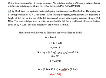 Below is a conservation of energy problem. The solution to this problem is provided. Assess whether the solution provided is correct or incorrect AND EXPLAIN WHY.

A 4.6 kg block is at rest against a horizontal spring that is compressed by 0.40 m. The spring has a spring constant of \( k_1 = 2750 \, \text{N/m} \). After leaving the spring, it travels up a 28° incline to a height of 2.8 m. At the top of the hill is a second spring with a spring constant of \( k_2 = 350 \, \text{N/m} \). The horizontal portions are frictionless, but the hill has a coefficient of kinetic friction equal to \( u_k = 0.16 \). The final velocity of the block is \( 9.78 \, \text{m/s} \).

**How much work is done by friction as the block slides up the hill?**

\[ W = F \cos \theta d \]

\[ F = F_k = u_k N \]

\[ u_k = 0.16 \]

\[ N = mg = (4.6 \, \text{kg}) \times (9.8 \, \text{m/s}^2) = 45.1 \, \text{N} \]

\[ \theta = 28° \]

\[ d = 2.80 \, \text{m} \]

\[ W = (0.16 \times 45.1 \, \text{N}) \times \cos 28° \times (2.8 \, \text{m}) \]

\[ W_f = 17.8 \, \text{J} \]