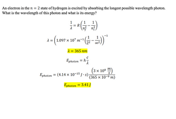 An electron in the n = 2 state of hydrogen is excited by absorbing the longest possible wavelength photon.
What is the wavelength of this photon and what is its energy?
1
=
-
R
=
1
1
\n²_n²₁
a=(1.097 x 107 m²))
λ
-1
365 nm
C
F
Ephoton = h
-1
Ephoton = (4.14 × 10−¹5 J·s) ·
Ephoton = 3.41J
3 x 108
m
S
(365 × 10-⁹ m)