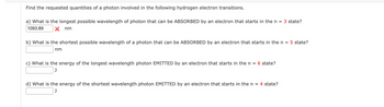 Find the requested quantities of a photon involved in the following hydrogen electron transitions.
a) What is the longest possible wavelength of photon that can be ABSORBED by an electron that starts in the n = 3 state?
1093.89
nm
b) What is the shortest possible wavelength of a photon that can be ABSORBED by an electron that starts in the n = 5 state?
nm
c) What is the energy of the longest wavelength photon EMITTED by an electron that starts in the n = 6 state?
J
d) What is the energy of the shortest wavelength photon EMITTED by an electron that starts in the n = 4 state?
J