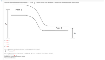 Consider the following section of pipe. The velocity of water (Pwater
h₁
m
S
V₁ = 2.9
h₁ = 3.2 m
V₂ = 6.7
h₂ = 1.9 m
m
S
Point 1
X
= 1000
kg
) and height are given for two different points in the pipe. Use this information to answer the following questions.
m²
What is the ratio of the cross-sectional area at point 1 to the cross-sectional area at point 2?
A₁
A2
What is the difference in pressure between points 1 and 2? (Find P2 - P₁. Include a negative sign if that's what you calculate.)
2
P₂ - P₁ =
X Pa
Which direction is the water flowing through the pipe?
3 From Point 1 to Point 2 ✓
Point 2
T
h₂