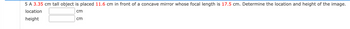 5 A 3.35 cm tall object is placed 11.6 cm in front of a concave mirror whose focal length is 17.5 cm. Determine the location and height of the image.
location
cm
height
cm