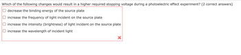 Which of the following changes would result in a higher required stopping voltage during a photoelectric effect experiment? (2 correct answers)
decrease the binding energy of the source plate
increase the frequency of light incident on the source plate
increase the intensity (brightness) of light incident on the source plate
increase the wavelength of incident light