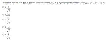 The distance from the point A(1,0,1) to the plane that contains B(-1,2,3) and perpendicular to the vector u = <1, -2,- 1 > is
O a. 1
√6
O b. √6
5700 50 N
O c. 2
O d. 3
√6
O e. 8
√6