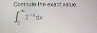 **Problem: Compute the exact value**

\[ \int_{2}^{\infty} 2^{-x} \, dx \]

There are no graphs or diagrams associated with this problem. The goal is to compute the exact value of the improper integral from 2 to infinity of the function \(2^{-x}\).

### Solution Outline:

1. **Identify the Integrand**: The integrand is \(2^{-x}\), which can be written as \(e^{-x \ln(2)}\) using the change of base formula.
   
2. **Perform the Integration**:
   \[
   \int 2^{-x} \, dx = \int e^{-x \ln(2)} \, dx
   \]
   Let \(k = \ln(2)\), then the integral becomes:
   \[
   \int e^{-kx} \, dx
   \]

3. **Integrate the Exponential Function**:
   The integral of \(e^{-kx}\) with respect to \(x\) is:
   \[
   \int e^{-kx} \, dx = -\frac{1}{k} e^{-kx} + C
   \]
   Substituting \(k = \ln(2)\):
   \[
   \int 2^{-x} \, dx = -\frac{1}{\ln(2)} 2^{-x} + C
   \]

4. **Evaluate the Definite Integral**:
   Evaluate the definite integral from 2 to infinity:
   \[
   \left[ -\frac{1}{\ln(2)} 2^{-x} \right]_{2}^{\infty}
   \]

5. **Evaluate the Limits**:
   \[
   = \left( \lim_{{t \to \infty}} \left( -\frac{1}{\ln(2)} 2^{-t} \right) \right) - \left( -\frac{1}{\ln(2)} 2^{-2} \right) 
   \]
   
   As \(t \to \infty\), \(2^{-t} \to 0\):
   \[
   = 0 - \left( -\frac{1}{\ln(2)} 2^{-2} \right)
   \]
   
   Simplify the expression:
   \[
  