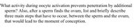 What activity during oocyte activation prevents penetration by additional
sperm? Also, after a sperm finds the ovum, list and briefly describe
three main steps that have to occur, between the sperm and the ovum,
that would lead to the moment of conception.
