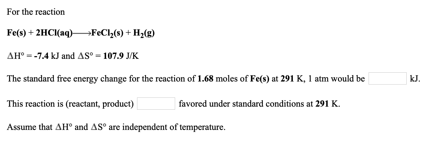 For the reaction
Fe(s) + 2HCI(aq)→FeCl2(s) + H2(g)
AH° = -7.4 kJ and AS° = 107.9 J/K
The standard free energy change for the reaction of 1.68 moles of Fe(s) at 291 K, 1 atm would be
kJ.
This reaction is (reactant, product)
favored under standard conditions at 291 K.
Assume that AH° and AS° are independent of temperature.
