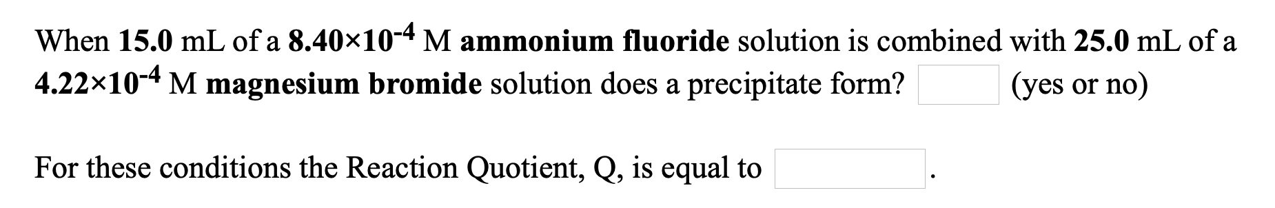 When 15.0 mL of a 8.40×10-4 M ammonium fluoride solution is combined with 25.0 mL of a
4.22x10-4 M magnesium bromide solution does a precipitate form?
(yes or no)
For these conditions the Reaction Quotient, Q, is equal to
