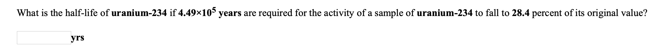 What is the half-life of uranium-234 if 4.49×10° years are required for the activity of a sample of uranium-234 to fall to 28.4 percent of its original value?
yrs
