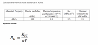 Calculate the thermal shock resistance of Al203.
Thermal
Thermal expansion
coefficient (x106/°C | (MPa.m2)
at 25-1000°C)
Material/ Property | Elastic modulus
conductivity
(W/m.K)
(GPa)
8.1
3.5
18
Al2O3
300
equation to use:
KỊc
RH
aY
