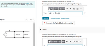 The sinusoidal voltage source in the circuit in (Figure 1) is
developing a voltage equal to 50 sin 400t V. Suppose that
R = 460 Ω
Figure
Ug
V
R
31.25 μF
400 mH
1 of 1
a
b
Find the Thevenin voltage with respect to the terminals a,b.
Express your answer in complex form using three significant figures.
Submit
VTh 16.1-5.84j
195|
Part B
ΑΣΦ | |t | vec
X Incorrect; Try Again; 29 attempts remaining
7
Previous Answers Request Answer
Find the Thevenin impedance with respect to the terminals a,b.
Express your answer in complex form using three significant figures.
?
VA
VE ΑΣΦΑΤΗ | vec
www. ?
V
O