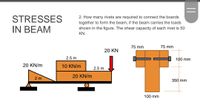 STRESSES
2. How many rivets are required to connect the boards
together to form the beam, if the beam carries the loads
shown in the figure. The shear capacity of each rivet is 50
IN BEAM
KN.
75 mm
75 mm
20 KN
2.5 m
100 mm
20 KN/m
10 KN/m
2.5 m
20 KN/m
2 m
350 mm
100 mm
||
