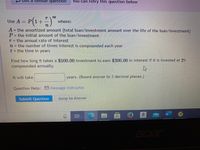 Get a
La similal
arquestion
You can retry this question below
nt
Use A
P|1+
where:
A the amortized amount (total loan/investment amount over the life of the loan/investment)
P= the initial amount of the loan/investment
T= the annual rate of interest
n= the number of times interest is compounded each year
t = the time in years
Find how long it takes a $500.00 investment to earn $300.00 in interest if it is invested at 2%
compounded annually.
It will take
years. (Round answer to 3 decimal places.)
Question Help: Message instructor
Submit Question
Jump to Answer
cer
