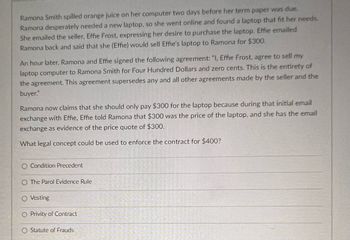 **Case Study: Contract Dispute Over Laptop Sale**

**Scenario:**

Ramona Smith spilled orange juice on her computer two days before her term paper was due. Desperate for a new laptop, she found one online that met her needs. Ramona emailed the seller, Effie Frost, expressing interest in purchasing the laptop. Effie replied, stating she would sell the laptop to Ramona for $300.

An hour later, Ramona and Effie formalized their transaction with a written agreement: "I, Effie Frost, agree to sell my laptop computer to Ramona Smith for Four Hundred Dollars and zero cents. This is the entirety of the agreement. This agreement supersedes any and all other agreements made by the seller and the buyer."

Ramona claims she should only pay $300, referencing the initial email in which Effie quoted $300 as the laptop's price. Ramona possesses this email as proof of the initial price agreement.

**Question:**

What legal concept could be used to enforce the contract for $400?

- Condition Precedent
- The Parol Evidence Rule
- Vesting
- Privity of Contract
- Statute of Frauds

**Explanation:**

The key factor to consider is the application of the Parol Evidence Rule, which prevents parties from presenting evidence of prior or contemporaneous agreements that contradict a written contract meant to be the final expression of the parties' agreement. In this scenario, the written agreement for $400 may supersede the earlier quoted price of $300.